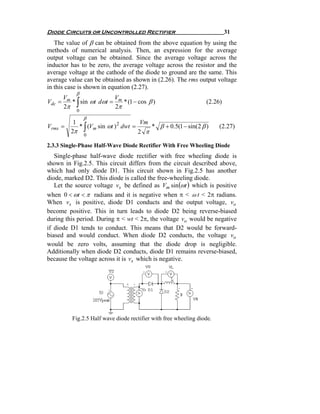 Diode Circuits or Uncontrolled Rectifier                                    31
   The value of β can be obtained from the above equation by using the
methods of numerical analysis. Then, an expression for the average
output voltage can be obtained. Since the average voltage across the
inductor has to be zero, the average voltage across the resistor and the
average voltage at the cathode of the diode to ground are the same. This
average value can be obtained as shown in (2.26). The rms output voltage
in this case is shown in equation (2.27).
             β
       V                V
Vdc
       2π    ∫
      = m * sin ωt dωt = m * (1 − cos β )
                        2π
                                                                   (2.26)
             0
                 β
          1                           Vm
Vrms   =    * ∫ (Vm sin ωt ) 2 dwt =     * β + 0.5(1 − sin( 2 β )        (2.27)
         2π                          2 π
              0

2.3.3 Single-Phase Half-Wave Diode Rectifier With Free Wheeling Diode
   Single-phase half-wave diode rectifier with free wheeling diode is
shown in Fig.2.5. This circuit differs from the circuit described above,
which had only diode D1. This circuit shown in Fig.2.5 has another
diode, marked D2. This diode is called the free-wheeling diode.
   Let the source voltage vs be defined as Vm sin (ωt ) which is positive
when 0 < ωt < π radians and it is negative when π < ω t < 2π radians.
When vs is positive, diode D1 conducts and the output voltage, vo
become positive. This in turn leads to diode D2 being reverse-biased
during this period. During π < wt < 2π, the voltage vo would be negative
if diode D1 tends to conduct. This means that D2 would be forward-
biased and would conduct. When diode D2 conducts, the voltage vo
would be zero volts, assuming that the diode drop is negligible.
Additionally when diode D2 conducts, diode D1 remains reverse-biased,
because the voltage across it is vs which is negative.




           Fig.2.5 Half wave diode rectifier with free wheeling diode.
 
