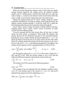 32 Chapter Two
    When the current through the inductor tends to fall (when the supply
voltage become negative), the voltage across the inductor become
negative and its voltage tends to forward bias diode D2 even when the
source voltage vs is positive, the inductor current would tend to fall if the
source voltage is less than the voltage drop across the load resistor.
    During the negative half-cycle of source voltage, diode D1 blocks
conduction and diode D2 is forced to conduct. Since diode D2 allows the
inductor current circulate through L, R and D2, diode D2 is called the
free-wheeling diode because the current free-wheels through D2.
    Fig.2.6 shows various voltage waveforms of diode rectifier with free-
wheeling diode. Fig.2.7 shows various current waveforms of diode
rectifier with free-wheeling diode.
    It can be assumed that the load current flows all the time. In other
words, the load current is continuous. When diode D1 conducts, the
driving function for the differential equation is the sinusoidal function
defining the source voltage. During the period defined by π < ω t < 2π,
diode D1 blocks current and acts as an open switch. On the other hand,
diode D2 conducts during this period, the driving function can be set to
be zero volts. For 0 < ω t < π, the differential equation (2.18) applies. The
solution of this equation will be as obtained before in (2.20) or (2.23).
             ⎛                               ωt ⎞
                                          −
          Vm ⎜                              tan φ ⎟
i (ωt ) =      sin (ωt − φ ) + sin (φ ) e           0 < ωt < π     (2.28)
           Z ⎜
             ⎜
                                                  ⎟
                                                  ⎟
             ⎝                                    ⎠
    For the negative half-cycle ( π < ωt < 2π ) of the source voltage D1 is
OFF and D2 is ON. Then the driving voltage is set to zero and the
following differential equation represents the circuit in this case.
    di
L      + R* i = 0         for π < ωt < 2π                        (2.29)
    dt
    The solution of (2.29) is given by the following equation:
                 ωt − π
             −
                 tan φ
i (ωt ) = B e                                                  (2.30)
    The constant B can be obtained from the boundary condition where
i (π ) = B is the starting value of the current in π < ωt < 2π and can be
obtained from equation (2.23) by substituting ωt = π
                                            π
             V                           −
Then, i(π ) = m (sin(π − φ ) + sin (φ ) e tan φ ) = B
              Z
 