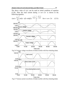 Diode Circuits or Uncontrolled Rectifier                                   33
The above value of i (π ) can be used as initial condition of equation
(2.30). Then the load current during π < ωt < 2π is shown in the
following equation.
             ⎛                               π ⎞ ωt −π
                                         −          −
          Vm ⎜                             tan φ ⎟
i (ωt ) =      sin (π − φ ) + sin (φ ) e           e tan φ for π < ωt < 2π
           Z ⎜                                   ⎟                         (2.31)
             ⎜                                   ⎟
             ⎝                                   ⎠




Fig.2.6 Various voltage waveforms of diode rectifier with free-wheeling diode.




Fig.2.7 Various current waveforms of diode rectifier with free-wheeling diode.
 