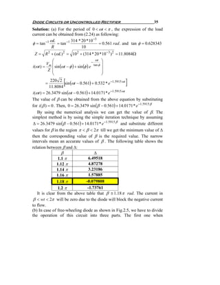 Diode Circuits or Uncontrolled Rectifier                              35
Solution: (a) For the period of 0 < ωt < π , the expression of the load
current can be obtained from (2.24) as following:
                                    −3
        −1 ωL       −1 314 * 20 *10
φ = tan       = tan                    = 0.561 rad . and tan φ = 0.628343
            R                10
 Z = R 2 + (ωL) 2 = 10 2 + (314 * 20 *10 − 3 ) 2 = 11.8084Ω
             ⎛                               ωt     ⎞
                                          −
          Vm ⎜                                      ⎟
i (ωt ) =      sin (ωt − φ ) + sin (φ ) e   tan φ
           Z ⎜
             ⎜
                                                    ⎟
                                                    ⎟
             ⎝                                      ⎠

         =
              220 2
             11.8084
                      [                                 ]
                       sin (ωt − 0.561) + 0.532 * e −1.5915 ωt

i (ωt ) = 26.3479 sin (ωt − 0.561) + 14.0171* e −1.5915 ωt
The value of β can be obtained from the above equation by substituting
for i ( β ) = 0 . Then, 0 = 26.3479 sin (β − 0.561) + 14.0171 * e −1.5915 β
    By using the numerical analysis we can get the value of β. The
simplest method is by using the simple iteration technique by assuming
Δ = 26.3479 sin (β − 0.561) + 14.0171 * e −1.5915 β and substitute different
values for β in the region π < β < 2π till we get the minimum value of Δ
then the corresponding value of β is the required value. The narrow
intervals mean an accurate values of β . The following table shows the
relation between β and Δ:
                     β                   Δ
                   1.1 π              6.49518
                  1.12 π              4.87278
                  1.14 π              3.23186
                  1.16 π              1.57885
                  1.18 π            -0.079808
                   1.2 π             -1.73761
    It is clear from the above table that β ≅ 1.18 π rad. The current in
 β < wt < 2π will be zero due to the diode will block the negative current
to flow.
(b) In case of free-wheeling diode as shown in Fig.2.5, we have to divide
the operation of this circuit into three parts. The first one when
 