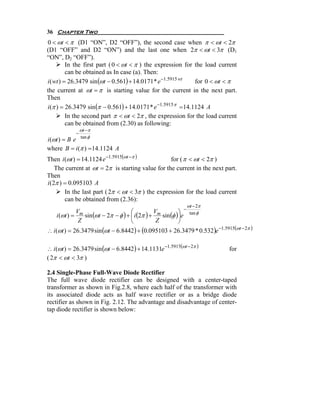 36 Chapter Two
0 < ωt < π (D1 “ON”, D2 “OFF”), the second case when π < ωt < 2π
(D1 “OFF” and D2 “ON”) and the last one when 2π < ωt < 3π (D1
“ON”, D2 “OFF”).
          In the first part ( 0 < ωt < π ) the expression for the load current
          can be obtained as In case (a). Then:
i ( wt ) = 26.3479 sin (ωt − 0.561) + 14.0171 * e −1.5915 wt   for 0 < ωt < π
the current at ωt = π is starting value for the current in the next part.
Then
i (π ) = 26.3479 sin (π − 0.561) + 14.0171 * e −1.5915 π = 14.1124 A
          In the second part π < ωt < 2π , the expression for the load current
          can be obtained from (2.30) as following:
                ωt −π
            −
                tan φ
i (ωt ) = B e
where B = i (π ) = 14.1124 A
Then i (ωt ) = 14.1124 e −1.5915(ωt −π )           for ( π < ωt < 2π )
    The current at ωt = 2π is starting value for the current in the next part.
Then
i (2π ) = 0.095103 A
        In the last part ( 2π < ωt < 3π ) the expression for the load current
        can be obtained from (2.36):
                                                                  ωt − 2π
                                                              −
                                     ⎛                     ⎞
    i (ωt ) = m sin (ωt − 2π − φ ) + ⎜ i (2π ) + m sin (φ )⎟e
             V                                  V                  tan φ
              Z                      ⎝           Z         ⎠
∴ i (ωt ) = 26.3479 sin (ωt − 6.8442) + (0.095103 + 26.3479 * 0.532)e −1.5915(ωt − 2π )

∴ i (ωt ) = 26.3479 sin (ωt − 6.8442) + 14.1131e −1.5915(ωt − 2π )           for
( 2π < ωt < 3π )

2.4 Single-Phase Full-Wave Diode Rectifier
The full wave diode rectifier can be designed with a center-taped
transformer as shown in Fig.2.8, where each half of the transformer with
its associated diode acts as half wave rectifier or as a bridge diode
rectifier as shown in Fig. 2.12. The advantage and disadvantage of center-
tap diode rectifier is shown below:
 