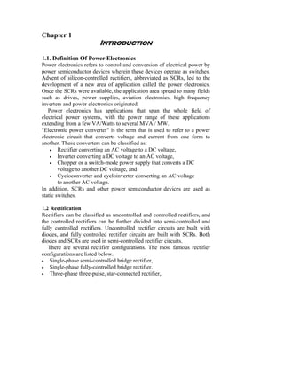 Chapter 1
                         Introduction

1.1. Definition Of Power Electronics
Power electronics refers to control and conversion of electrical power by
power semiconductor devices wherein these devices operate as switches.
Advent of silicon-controlled rectifiers, abbreviated as SCRs, led to the
development of a new area of application called the power electronics.
Once the SCRs were available, the application area spread to many fields
such as drives, power supplies, aviation electronics, high frequency
inverters and power electronics originated.
   Power electronics has applications that span the whole field of
electrical power systems, with the power range of these applications
extending from a few VA/Watts to several MVA / MW.
"Electronic power converter" is the term that is used to refer to a power
electronic circuit that converts voltage and current from one form to
another. These converters can be classified as:
    • Rectifier converting an AC voltage to a DC voltage,
    • Inverter converting a DC voltage to an AC voltage,
    • Chopper or a switch-mode power supply that converts a DC
        voltage to another DC voltage, and
    • Cycloconverter and cycloinverter converting an AC voltage
        to another AC voltage.
In addition, SCRs and other power semiconductor devices are used as
static switches.

1.2 Rectification
Rectifiers can be classified as uncontrolled and controlled rectifiers, and
the controlled rectifiers can be further divided into semi-controlled and
fully controlled rectifiers. Uncontrolled rectifier circuits are built with
diodes, and fully controlled rectifier circuits are built with SCRs. Both
diodes and SCRs are used in semi-controlled rectifier circuits.
   There are several rectifier configurations. The most famous rectifier
configurations are listed below.
• Single-phase semi-controlled bridge rectifier,
• Single-phase fully-controlled bridge rectifier,
• Three-phase three-pulse, star-connected rectifier,
 