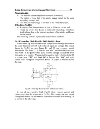 Diode Circuits or Uncontrolled Rectifier                              37
Advantages
  • The need for center-tapped transformer is eliminated,
  • The output is twice that of the center tapped circuit for the same
     secondary voltage, and,
  • The peak inverse voltage is one half of the center-tap circuit.
Disadvantages
  • It requires four diodes instead of two, in full wave circuit, and,
  • There are always two diodes in series are conducting. Therefore,
     total voltage drop in the internal resistance of the diodes and losses
     are increased.
  The following sections explain and analyze these rectifiers.

2.4.1 Center-Tap Diode Rectifier With Resistive Load
   In the center tap full wave rectifier, current flows through the load in
the same direction for both half cycles of input AC voltage. The circuit
shown in Fig.2.8 has two diodes D1 and D2 and a center tapped
transformer. The diode D1 is forward bias “ON” and diode D2 is reverse
bias “OFF” in the positive half cycle of input voltage and current flows
from point a to point b. Whereas in the negative half cycle the diode D1
is reverse bias “OFF” and diode D2 is forward bias “ON” and again
current flows from point a to point b. Hence DC output is obtained across
the load.




            Fig.2.8 Center-tap diode rectifier with resistive load.
   In case of pure resistive load, Fig.2.9 shows various current and
voltage waveform for converter in Fig.2.8. The average and rms output
voltage and current can be obtained from the waveforms shown in Fig.2.9
as shown in the following:
 