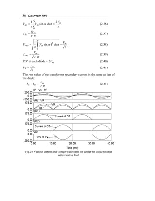 38 Chapter Two
             π
         1                    2 Vm
         π∫ m
Vdc =      V sin ωt dωt =                                         (2.36)
                               π
             0
         2 Vm
I dc =                                                            (2.37)
         π R
                 π
             1
               (V sin ωt )            Vm
             π∫ m
Vrms =                   2
                             dω t =                               (2.38)
                                       2
                 0
         Vm
I rms =                                                      (2.39)
         2 R
PIV of each diode = 2Vm                                      (2.40)
      V
VS = m                                                       (2.41)
       2
The rms value of the transformer secondery current is the same as that of
the diode:
             V
   IS = ID = m                                               (2.41)
             2R




 Fig.2.9 Various current and voltage waveforms for center-tap diode rectifier
                             with resistive load.
 