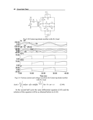 40 Chapter Two




             Fig.2.10 Center-tap diode rectifier with R-L load




 Fig.2.11 Various current and voltage waveform for Center-tap diode rectifier
                                with R-L load
             ⎛                              ωt ⎞
                                         −
          Vm ⎜                             tan φ ⎟
i (ωt ) =    ⎜ sin (ωt − φ ) + sin (φ )e
           Z ⎜                                   ⎟ for 0 < ωt < π (2.44)
                                                 ⎟
             ⎝                                   ⎠
    In the second half cycle the same differential equation (2.43) and the
solution of this equation will be as obtained before in (2.22)
 