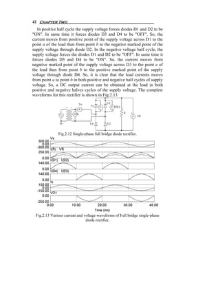 42 Chapter Two
   In positive half cycle the supply voltage forces diodes D1 and D2 to be
"ON". In same time it forces diodes D3 and D4 to be "OFF". So, the
current moves from positive point of the supply voltage across D1 to the
point a of the load then from point b to the negative marked point of the
supply voltage through diode D2. In the negative voltage half cycle, the
supply voltage forces the diodes D1 and D2 to be "OFF". In same time it
forces diodes D3 and D4 to be "ON". So, the current moves from
negative marked point of the supply voltage across D3 to the point a of
the load then from point b to the positive marked point of the supply
voltage through diode D4. So, it is clear that the load currents moves
from point a to point b in both positive and negative half cycles of supply
voltage. So, a DC output current can be obtained at the load in both
positive and negative halves cycles of the supply voltage. The complete
waveforms for this rectifier is shown in Fig.2.13




               Fig.2.12 Single-phase full bridge diode rectifier.




  Fig.2.13 Various current and voltage waveforms of Full bridge single-phase
                                diode rectifier.
 
