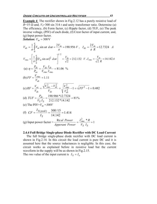 Diode Circuits or Uncontrolled Rectifier                                            43
Example 4 The rectifier shown in Fig.2.12 has a purely resistive load of
R=15 Ω and, VS=300 sin 314 t and unity transformer ratio. Determine (a)
The efficiency, (b) Form factor, (c) Ripple factor, (d) TUF, (e) The peak
inverse voltage, (PIV) of each diode, (f) Crest factor of input current, and,
(g) Input power factor.
Solution: Vm = 300 V
            π
        1                              2 Vm                           2 Vm
        π∫ m
Vdc =     V sin ωt dωt =                       = 190.956 V , I dc =        = 12.7324 A
                                        π                             π R
            0
                                        1/ 2
        ⎡1 π                   ⎤                                            V
Vrms   =⎢    (Vm sin ωt )2 dωt ⎥
                ∫                              =
                                                   Vm
                                                      = 212.132 V , I rms = m = 14.142 A
        ⎢π 0
        ⎣                      ⎥
                               ⎦
                                                    2                       2R
        Pdc   V I
(a) η =     = dc dc = 81.06 %
        Pac Vrms I rms
        V
(b) FF = rms = 1.11
         Vdc
            Vac   Vrms − Vdc
                    2      2     2
                               Vrms
(c) RF =        =            =    2
                                    − 1 = FF 2 − 1 = 0.482
            Vdc      Vdc       Vdc
            Pdc     190.986 *12.7324
(d) TUF =         =                   = 81 %
           VS I S    212.132 * 14.142
(e) The PIV= Vm =300V
                I S ( peak )       300 / 15
(f) CF =                       =            = 1.414
                    IS             14.142
                                      Re al Power    I2 *R
(g) Input power factor =                            = rms    =1
                                     Apperant Power   VS I S

2.4.4 Full Bridge Single-phase Diode Rectifier with DC Load Current
   The full bridge single-phase diode rectifier with DC load current is
shown in Fig.2.14. In this circuit the load current is pure DC and it is
assumed here that the source inductances is negligible. In this case, the
circuit works as explained before in resistive load but the current
waveform in the supply will be as shown in Fig.2.15.
The rms value of the input current is I S = I o
 