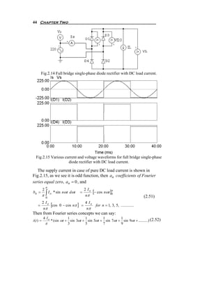 44 Chapter Two




        Fig.2.14 Full bridge single-phase diode rectifier with DC load current.




  Fig.2.15 Various current and voltage waveforms for full bridge single-phase
                     diode rectifier with DC load current.

   The supply current in case of pure DC load current is shown in
Fig.2.15, as we see it is odd function, then an coefficients of Fourier
series equal zero, an = 0 , and
               π
           2                             2 Io
                                              [− cos nωt ]π
           π∫
bn =          I o * sin nωt dωt      =
                                          nπ              0
                                                                              (2.51)
               0

    =
           2 Io
                [cos 0 − cos nπ ] = 4 I o for n = 1, 3, 5, .............
            nπ                       nπ
Then from Fourier series concepts we can say:
           4 Io               1         1         1         1
i (t ) =           * (sin ωt + sin 3ωt + sin 5ωt + sin 7ωt + sin 9ωt + ..........) (2.52)
               π              3         5         7         9
 
