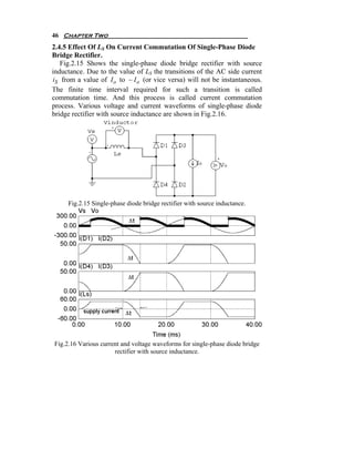 46 Chapter Two
2.4.5 Effect Of LS On Current Commutation Of Single-Phase Diode
Bridge Rectifier.
   Fig.2.15 Shows the single-phase diode bridge rectifier with source
inductance. Due to the value of LS the transitions of the AC side current
iS from a value of I o to − I o (or vice versa) will not be instantaneous.
The finite time interval required for such a transition is called
commutation time. And this process is called current commutation
process. Various voltage and current waveforms of single-phase diode
bridge rectifier with source inductance are shown in Fig.2.16.




     Fig.2.15 Single-phase diode bridge rectifier with source inductance.




Fig.2.16 Various current and voltage waveforms for single-phase diode bridge
                      rectifier with source inductance.
 