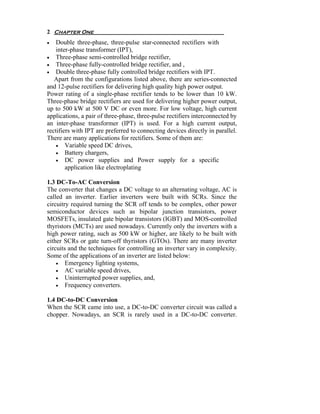 2 Chapter One
•   Double three-phase, three-pulse star-connected rectifiers with
    inter-phase transformer (IPT),
• Three-phase semi-controlled bridge rectifier,
• Three-phase fully-controlled bridge rectifier, and ,
• Double three-phase fully controlled bridge rectifiers with IPT.
   Apart from the configurations listed above, there are series-connected
and 12-pulse rectifiers for delivering high quality high power output.
Power rating of a single-phase rectifier tends to be lower than 10 kW.
Three-phase bridge rectifiers are used for delivering higher power output,
up to 500 kW at 500 V DC or even more. For low voltage, high current
applications, a pair of three-phase, three-pulse rectifiers interconnected by
an inter-phase transformer (IPT) is used. For a high current output,
rectifiers with IPT are preferred to connecting devices directly in parallel.
There are many applications for rectifiers. Some of them are:
    • Variable speed DC drives,
    • Battery chargers,
    • DC power supplies and Power supply for a specific
        application like electroplating

1.3 DC-To-AC Conversion
The converter that changes a DC voltage to an alternating voltage, AC is
called an inverter. Earlier inverters were built with SCRs. Since the
circuitry required turning the SCR off tends to be complex, other power
semiconductor devices such as bipolar junction transistors, power
MOSFETs, insulated gate bipolar transistors (IGBT) and MOS-controlled
thyristors (MCTs) are used nowadays. Currently only the inverters with a
high power rating, such as 500 kW or higher, are likely to be built with
either SCRs or gate turn-off thyristors (GTOs). There are many inverter
circuits and the techniques for controlling an inverter vary in complexity.
Some of the applications of an inverter are listed below:
    • Emergency lighting systems,
    • AC variable speed drives,
    • Uninterrupted power supplies, and,
    • Frequency converters.

1.4 DC-to-DC Conversion
When the SCR came into use, a DC-to-DC converter circuit was called a
chopper. Nowadays, an SCR is rarely used in a DC-to-DC converter.
 