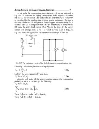 Diode Circuits or Uncontrolled Rectifier                                   47
   Let us study the commutation time starts at t=10 ms as indicated in
Fig.2.16. At this time the supply voltage starts to be negative, so diodes
D1 and D2 have to switch OFF and diodes D3 and D4 have to switch ON
as explained in the previous case without source inductance. But due to
the source inductance it will prevent that to happen instantaneously. So, it
will take time Δt to completely turn OFF D1 and D2 and to make D3 and
D4 carry the entire load current ( I o ). Also in the time Δt the supply
current will change from I o to − I o which is very clear in Fig.2.16.
Fig.2.17 shows the equivalent circuit of the diode bridge at time Δt .




 Fig.2.17 The equivalent circuit of the diode bridge at commutation time Δt .
From Fig.2.17 we can get the following equations
         di
VS − Ls S = 0                                            (2.53)
          dt
Multiply the above equation by dωt then,
VS dωt = ωLs diS                                         (2.54)
  Integrate both sides of the above equation during the commutation
period ( Δt sec or u rad.) we get the following:
VS dωt = ωLs diS
π +u                    −Io

 ∫ Vm sin ωt dωt = ωLs ∫ diS                                      (2.55)
 π                       Io
Then; Vm [cos π − cos(π + u )] = −2ωLs I o
Then; Vm [− 1 + cos(u )] = −2ωLs I o
 