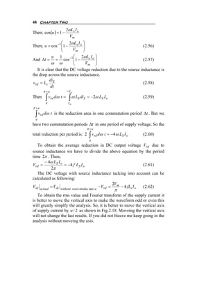 48 Chapter Two
                      2ωLs I o
Then; cos(u ) = 1 −
                        Vm
                  ⎛ 2ωLs I o ⎞
Then; u = cos −1 ⎜1 −
                  ⎜           ⎟                                 (2.56)
                  ⎝      Vm ⎟ ⎠
            u 1          ⎛ 2ωLs I o ⎞
And Δt = = cos −1 ⎜1 −   ⎜           ⎟                          (2.57)
            ω ω          ⎝      Vm ⎟ ⎠
   It is clear that the DC voltage reduction due to the source inductance is
the drop across the source inductance.
           di
vrd = Ls S                                                      (2.58)
            dt
       π +u           −Io
Then    ∫ vrd dω t = ∫ ω LS diS = −2ω LS I o                    (2.59)
        π              Io
π +u

 ∫ vrd dω t   is the reduction area in one commutation period Δt . But we
 π
have two commutation periods Δt in one period of supply voltage. So the
                                 π +u
total reduction per period is: 2   ∫ vrd dω t = −4 ω LS I o     (2.60)
                                   π
   To obtain the average reduction in DC output voltage Vrd due to
source inductance we have to divide the above equation by the period
time 2π . Then;
       − 4ω LS I o
Vrd =               = −4 f LS I o                                 (2.61)
           2π
   The DC voltage with source inductance tacking into account can be
calculated as following:
                                                   2V
Vdc actual = Vdc without sourceinduc tan ce − Vrd = m − 4 fLs I o (2.62)
                                                  π
   To obtain the rms value and Fourier transform of the supply current it
is better to move the vertical axis to make the waveform odd or even this
will greatly simplfy the analysis. So, it is better to move the vertical axis
of supply current by u / 2 as shown in Fig.2.18. Moveing the vertical axis
will not change the last results. If you did not bleave me keep going in the
analysis without moveing the axis.
 