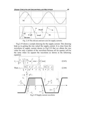Diode Circuits or Uncontrolled Rectifier                                         49




                 Fig. 2.18 The old axis and new axis for supply currents.
   Fig.2.19 shows a symple drawing for the supply current. This drawing
help us in getting the rms valuof the supply current. It is clear from the
waveform of supply current shown in Fig.2.19 that we obtain the rms
value for only a quarter of the waveform because all for quarter will be
the same when we squaret the waveform as shown in the following
equation:
                                          π
                 u/2              2     2
       2               ⎛ 2I o ⎞
Is =              ∫          ωt ⎟ dωt + ∫ I o dωt ]
                                            2
             [         ⎜                                                (2.63)
       π          0    ⎝  u     ⎠      u/2

                      2I o ⎡ 4 u 3 π u ⎤
                         2
                                                 2I o ⎡π u ⎤
                                                    2
Then; I s =                ⎢      + − ⎥=                −               (2.64)
                       π ⎢ 3u 2 8 2 2 ⎥
                           ⎣           ⎦          π ⎢ 2 3⎥
                                                      ⎣    ⎦
                        Is
                              u

                 Io
                                                 π                2π
                                                           u
       −
         u                                            π+
         2                                                 2
                                      π
                          u           2                       u
                                               u         2π −
                          2
                              − Io         π−                 2
                                               2
                               Fig.2.19 Supply current waveform
 