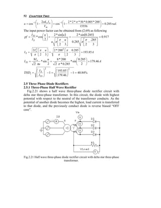 52 Chapter Two
           ⎛ 2ωLs I o ⎞               2 * 2 * π * 50 * 0.005 * 200 ⎞
u = cos −1 ⎜1 −
           ⎜          ⎟ = cos −1 ⎛1 −
                      ⎟          ⎜                                 ⎟ = 0.285 rad .
           ⎝    Vm ⎠             ⎝               15556             ⎠
The input power factor can be obtained from (2.69) as following
      I      ⎛u⎞       2 * sin (u )     2 * sin (0.285)
pf = S1 * cos⎜ ⎟ =                  =                     = 0.917
      IS     ⎝2⎠          ⎡ π u⎤               ⎡ π .285 ⎤
                    u π ⎢ − ⎥ 0.285 π ⎢ −
                          ⎣ 2 3⎦               ⎣2     3 ⎥
                                                        ⎦
       2I o ⎡π u ⎤
          2
                       2 * 200 2 ⎡ π 0.285 ⎤
IS =            − ⎥=             ⎢ − 3 ⎥ = 193.85 A
        π ⎢ 2 3⎦
             ⎣             π     ⎣2          ⎦
        8I o        u     8 * 200          ⎛ 0.285 ⎞
I S1 =         * sin =               * sin ⎜       ⎟ = 179.46 A
        2 πu        2   2 π * 0.285        ⎝ 2 ⎠
                  2             2
       ⎛ IS ⎞
              ⎟ −1 = ⎛
                       193.85 ⎞
       ⎜
THDi = ⎜      ⎟      ⎜        ⎟ − 1 = 40.84%
       ⎝ I S1 ⎠      ⎝ 179.46 ⎠

2.5 Three Phase Diode Rectifiers
2.5.1 Three-Phase Half Wave Rectifier
   Fig.2.21 shows a half wave three-phase diode rectifier circuit with
delta star three-phase transformer. In this circuit, the diode with highest
potential with respect to the neutral of the transformer conducts. As the
potential of another diode becomes the highest, load current is transferred
to that diode, and the previously conduct diode is reverse biased “OFF
case”.




Fig.2.21 Half wave three-phase diode rectifier circuit with delta star three-phase
                                 transformer.
 