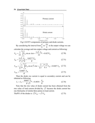 54 Chapter Two




                                                Primary current




                                                Diode current




         Fig.2.24 FFT components of primary and diode currents.
                                   π      5π
   By considering the interval from to        in the output voltage we can
                                   6       6
calculate the average and rms output voltage and current as following:
              5π / 6
          3                            3 3 Vm
Vdc =
         2π     ∫   Vm sin ωt dωt =
                                         2π
                                              = 0.827Vm             (2.70)
              π /6
         3 3 Vm 0.827 * Vm
I dc =            =                                                 (2.71)
         2 *π * R   R
                 5π / 6

                     ∫ (Vm sin ωt )
          3                                   1 3* 3
Vrms   =                          2
                                      dωt =    +     Vm = 0.8407 Vm (2.72)
         2π                                   2 8π
                    π /6
        0.8407 Vm
I rms =                                                    (2.73)
              R
   Then the diode rms current is equal to secondery current and can be
obtaiend as following:
              08407 Vm               Vm
    Ir = IS =            = 0.4854                          (2.74)
                 R 3                 R
   Note that the rms value of diode current has been obtained from the
rms value of load current divided by 3 because the diode current has
one third pulse of similar three pulses in load current.
ThePIV of the diodes is 2 VLL = 3 Vm                       (2.75)
 