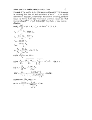 Diode Circuits or Uncontrolled Rectifier                             55
Example 7 The rectifier in Fig.2.21 is operated from 460 V 50 Hz supply
at secondary side and the load resistance is R=20 Ω. If the source
inductance is negligible, determine (a) Rectification efficiency, (b) Form
factor (c) Ripple factor (d) Transformer utilization factor, (e) Peak
inverse voltage (PIV) of each diode and (f) Crest factor of input current.
Solution:
           460
(a) VS =        = 265.58 V , Vm = 265.58 * 2 = 375.59 V
             3
        3 3 Vm
Vdc =             = 0.827 Vm ,
           2π
        3 3 Vm 0827 Vm
 I dc =           =
         2π R          R
Vrms = 0.8407 Vm
         0.8407 Vm
 I rms =
               R
      P      V I
η = dc = dc dc = 96.767 %
      Pac Vrms I rms
           V
(b) FF = rms = 101.657 %
           Vdc
            Vac   Vrms − Vdc
                    2      2     2
                               Vrms
(c) RF =        =            =    2
                                    − 1 = FF 2 − 1 = 18.28 %
            Vdc      Vdc       Vdc
              1         0.8407 Vm
(d) I S =       I rms =
              3             3 R
           Pdc              (0.827Vm ) 2 / R
TUF =              =                          = 66.424 %
        3 * VS I S                  0.8407 Vm
                       3 * Vm / 2 *
                                          3R
(e) The PIV= 3 Vm=650.54V
         I S ( peak )     Vm / R
(f) CF =              =           = 2.06
              IS        0.8407 Vm
                           3R
 
