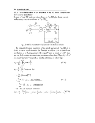 56 Chapter Two
2.5.2 Three-Phase Half Wave Rectifier With DC Load Current and
zero source inductance
In case of pure DC load current as shown in Fig.2.25, the diode current
and primary current are shown in Fig.2.26.




                  Fig.2.25 Three-phase half wave rectifier with dc load current
   To calculate Fourier transform of the diode current of Fig.2.26, it is
better to move y axis to make the function as odd or even to cancel one
coefficient an or bn respectively. If we put Y-axis at point ωt = 30o then
we can deal with the secondary current as even functions. Then, bn = 0 of
secondary current. Values of an can be calculated as following:
                   π /3
      1                           I
a0 =
     2π              ∫ I o dωt = 3o                                                   (2.76)
                  −π / 3
                 π /3
             1
an =
         π         ∫ I o * cos nωt dwt
                 −π / 3

    = o [sin nωt ]−π //3
       I
                   π 3
       nπ
      I
   = o * 3 for n = 1,2,7,8,13,14,....                                                 (2.77)
      nπ
         I
   = − o * 3 for n = 4,5,10,11,16,17
        nπ
   = 0 for all treplean harmonics
             IO   3I O     ⎛         1         1         1         1         1               ⎞
I s (t ) =      +          ⎜ sin ωt + sin 2ωt − sin 4ωt − sin 5ωt + sin 7ωt + sin 8ωt − −... ⎟ (2.78)
              3   π        ⎝         2         4         5         7         8               ⎠
 