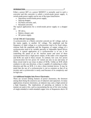 Introduction                                                         3
Either a power BJT or a power MOSFET is normally used in such a
converter and this converter is called a switch-mode power supply. A
switch-mode power supply can be one of the types listed below:
    • Step-down switch-mode power supply,
    • Step-up chopper,
    • Fly-back converter, and ,
    • Resonant converter.
The typical applications for a switch-mode power supply or a chopper
are:
    • DC drive,
    • Battery charger, and,
    • DC power supply.

1.5 AC-TO-AC Conversion
A cycloconverter or a Matrix converter converts an AC voltage, such as
the mains supply, to another AC voltage. The amplitude and the
frequency of input voltage to a cycloconverter tend to be fixed values,
whereas both the amplitude and the frequency of output voltage of a
cycloconverter tend to be variable specially in Adjustable Speed Drives
(ASD). A typical application of a cycloconverter is to use it for
controlling the speed of an AC traction motor and most of these
cycloconverters have a high power output, of the order a few megawatts
and SCRs are used in these circuits. In contrast, low cost, low power
cycloconverters for low power AC motors are also in use and many of
these circuit tend to use triacs in place of SCRs. Unlike an SCR which
conducts in only one direction, a triac is capable of conducting in either
direction and like an SCR, it is also a three terminal device. It may be
noted that the use of a cycloconverter is not as common as that of an
inverter and a cycloinverter is rarely used because of its complexity and
its high cost.

1.6 Additional Insights Into Power Electronics
There are several striking features of power electronics, the foremost
among them being the extensive use of inductors and capacitors. In many
applications of power electronics, an inductor may carry a high current at
a high frequency. The implications of operating an inductor in this
manner are quite a few, such as necessitating the use of litz wire in place
of single-stranded or multi-stranded copper wire at frequencies above 50
 
