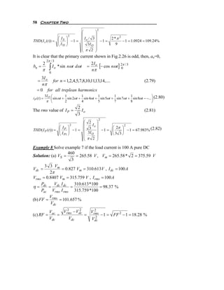 58 Chapter Two
                                                   2
                                    ⎛        ⎞
                           2        ⎜        ⎟
                 ⎛I ⎞               ⎜ Io / 3 ⎟               2 *π 2
THD( I s (t )) = ⎜ S ⎟
                 ⎜I ⎟          −1 = ⎜          −1 =                 − 1 = 1.0924 = 109.24%
                 ⎝ S1 ⎠             ⎜   3I O ⎟
                                             ⎟
                                                                9
                                    ⎜ π 2 ⎟
                                    ⎝        ⎠
It is clear that the primary current shown in Fig.2.26 is odd, then, an=0,
             2π / 3
bn =
        2
               ∫ I o * sin nωt dωt          =
                                                2I o
                                                     [− cos nωt ] 20π / 3
        π                                       nπ
               0
      3I o
    =      for n = 1,2,4,5,7,8,10,11,13,14,....                                 (2.79)
      nπ
   = 0 for all treplean harmonics
            3I O ⎛         1         1         1         1         1               ⎞
iP (t ) =        ⎜ sin ωt + sin 2ωt + sin 4ωt + sin 5ωt + sin 7ωt + sin 8ωt − −... ⎟ (2.80)
             π ⎝           2         4         5         7         8               ⎠
                                     2
The rms value of I P =                 Io                                       (2.81)
                                     3
                                                    2
                                        ⎛    2 ⎞
                               2        ⎜      Io ⎟           2
                  ⎛I ⎞                       3 ⎟ − 1 = ⎛ 2π ⎞ − 1 = 67.983% (2.82)
THD ( I P (t )) = ⎜ P ⎟
                  ⎜I ⎟             −1 = ⎜              ⎜    ⎟
                                        ⎜   3I O ⎟     ⎝3 3⎠
                  ⎝ P1 ⎠                ⎜         ⎟
                                        ⎝   π 2 ⎠

Example 8 Solve example 7 if the load current is 100 A pure DC
                   460
Solution: (a) VS =      = 265.58 V , Vm = 265.58 * 2 = 375.59 V
                     3
       3 3 Vm
Vdc =           = 0.827 Vm = 310.613V , I dc = 100 A
         2π
Vrms = 0.8407 Vm = 315.759 V , I rms = 100 A
     P      V I        310.613 * 100
η = dc = dc dc =                     = 98.37 %
     Pac Vrms I rms 315.759 *100
         V
(b) FF = rms = 101.657 %
         Vdc
         Vac   Vrms − Vdc
                 2      2     2
                            Vrms
(c) RF =     =            =    2
                                 − 1 = FF 2 − 1 = 18.28 %
         Vdc      Vdc       Vdc
 