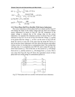 Diode Circuits or Uncontrolled Rectifier                                 59

         1          1
(d) I S =   I rms =   *100 = 57.735 A
          3         3
         Pdc          310.613 * 100
TUF =             =                   = 67.52 %
      3 * VS I S 3 * Vm / 2 * 57.735
(e) The PIV= 3 Vm=650.54V
            I S ( peak )        100
(f) CF =                   =          = 1.732
                IS             57.735
2.5.3 Three-Phase Half Wave Rectifier With Source Inductance
   The source inductance in three-phase half wave diode rectifier Fig.2.27
will change the shape of the output voltage than the ideal case (without
source inductance) as shown in Fig.2.28. The DC component of the
output voltage is reduced due to the voltage drop on the source
inductance. To calculate this reduction we have to discuss Fig.2.27 with
reference to Fig.2.28. As we see in Fig.2.28 when the voltage vb is going
to be greater than the voltage va at time t (at the arrow in Fig.2.28) the
diode D1 will try to turn off, in the same time the diode D2 will try to
turn on but the source inductance will slow down this process and makes
it done in time Δt (overlap time or commutation time). The overlap time
will take time Δt to completely turn OFF D1 and to make D2 carry the
entire load current ( I o ). Also in the time Δt the current in Lb will change
from zero to I o and the current in La will change from I o to zero. This is
very clear from Fig.2.28. Fig.2.29 shows the equivalent circuit of three
phase half wave diode bridge in commutation period Δt .




   Fig.2.27 Three-phase half wave rectifier with load and source inductance.
 