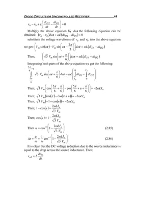 Diode Circuits or Uncontrolled Rectifier                               61

              ⎛ di     di ⎞
   va − vb + L⎜ D 2 − D1 ⎟ = 0
              ⎝ dt      dt ⎠
  Multiply the above equation by dωt the following equation can be
obtained: (va − vb )dωt + ωL(diD 2 − diD1 ) = 0
  substitute the voltage waveforms of va and vb into the above equation
        ⎛                      ⎛      2π ⎞ ⎞
we get: ⎜Vm sin (ωt ) − Vm sin ⎜ ωt −    ⎟ ⎟dωt = ωL(diD1 − diD 2 )
        ⎝                      ⎝       3 ⎠⎠
              ⎛            ⎛       π ⎞⎞
  Then;       ⎜ 3 Vm sin ⎜ ωt + ⎟ ⎟dωt = ωL(diD1 − diD 2 )
              ⎝            ⎝       6 ⎠⎠
  Integrating both parts of the above equation we get the following:
   5π
      +u
    6                               ⎛0      Io     ⎞
                    ⎛     π⎞        ⎜              ⎟
    ∫               ⎝     6⎠        ⎜I  ∫        ∫
           3 Vm sin ⎜ ωt + ⎟dωt = ωL⎜ diD1 − diD 2 ⎟
                                                   ⎟
    5π                              ⎝ o      0     ⎠
     6
                 ⎛ ⎛ 5π π ⎞            ⎛ 5π       π ⎞⎞
  Then;     3 Vm ⎜ cos⎜     + ⎟ − cos⎜       + u + ⎟ ⎟ = −2ωLI o
                 ⎝ ⎝ 6 6⎠              ⎝ 6         6 ⎠⎠
  Then;     3 Vm (cos(π ) − cos(π + u )) = −2ωLI o
  Then;   3 Vm (− 1 + cos(u )) = −2ωLI o
                      2ωLI o
  Then; 1 − cos(u ) =
                       3 Vm
                      2ωLI o
  Then; cos(u ) = 1 −
                       3 Vm
                    ⎛ 2ωLI o ⎞
  Then u = cos −1 ⎜1 −
                    ⎜
                               ⎟                               (2.85)
                    ⎝    3 Vm ⎟⎠
         u 1           ⎛ 2ωLI o ⎞
   Δt = = cos −1 ⎜1 −  ⎜
                                 ⎟                             (2.86)
         ω ω           ⎝    3 Vm ⎟
                                 ⎠
  It is clear that the DC voltage reduction due to the source inductance is
equal to the drop across the source inductance. Then;
            di
   vrd = L D
             dt
 