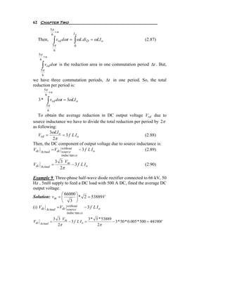 62 Chapter Two
                 5π
                    +u
                  6                 Io
  Then,              ∫ vrd dωt = ∫ ωL diD = ωLI o                          (2.87)
                     5π             0
                      6
      5π
         +u
       6

       ∫ vrd dωt          is the reduction area in one commutation period Δt . But,
       5π
        6
we have three commutation periods, Δt in one period. So, the total
reduction per period is:
         5π
            +u
          6
  3*          ∫ vrd dωt = 3ωLI o
            5π
             6
   To obtain the average reduction in DC output voltage Vrd due to
source inductance we have to divide the total reduction per period by 2π
as following:
          3ωLI o
   Vrd =          = 3 f L Io                                  (2.88)
            2π
Then, the DC component of output voltage due to source inductance is:
Vdc Actual = Vdc without
                 source
                            − 3 f L Io                        (2.89)
                           induc tan ce
                      3 3 Vm
Vdc              =           − 3 f L Io                                    (2.90)
       Actual           2π

Example 9 Three-phase half-wave diode rectifier connected to 66 kV, 50
Hz , 5mH supply to feed a DC load with 500 A DC, fined the average DC
output voltage.
                  ⎛ 66000 ⎞
Solution: vm = ⎜           ⎟ * 2 = 53889V
                  ⎝ 3 ⎠
(i) Vdc Actual = Vdc without
                     source
                               − 3 f L Io
                              induc tan ce
                     3 3 Vm              3 * 3 * 53889
Vdc              =          − 3 f L Io =               − 3 * 50 * 0.005 * 500 = 44190V
      Actual           2π                     2π
 
