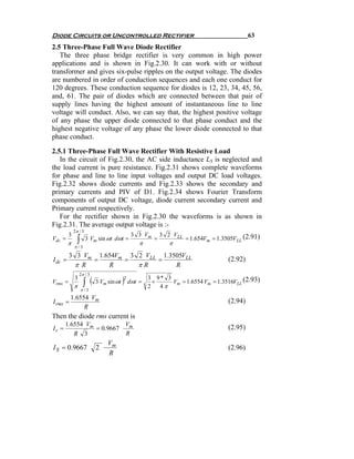 Diode Circuits or Uncontrolled Rectifier                                                    63
2.5 Three-Phase Full Wave Diode Rectifier
   The three phase bridge rectifier is very common in high power
applications and is shown in Fig.2.30. It can work with or without
transformer and gives six-pulse ripples on the output voltage. The diodes
are numbered in order of conduction sequences and each one conduct for
120 degrees. These conduction sequence for diodes is 12, 23, 34, 45, 56,
and, 61. The pair of diodes which are connected between that pair of
supply lines having the highest amount of instantaneous line to line
voltage will conduct. Also, we can say that, the highest positive voltage
of any phase the upper diode connected to that phase conduct and the
highest negative voltage of any phase the lower diode connected to that
phase conduct.

2.5.1 Three-Phase Full Wave Rectifier With Resistive Load
   In the circuit of Fig.2.30, the AC side inductance LS is neglected and
the load current is pure resistance. Fig.2.31 shows complete waveforms
for phase and line to line input voltages and output DC load voltages.
Fig.2.32 shows diode currents and Fig.2.33 shows the secondary and
primary currents and PIV of D1. Fig.2.34 shows Fourier Transform
components of output DC voltage, diode current secondary current and
Primary current respectively.
   For the rectifier shown in Fig.2.30 the waveforms is as shown in
Fig.2.31. The average output voltage is :-
             2π / 3
         3                                 3 3 Vm        3 2 VLL
Vdc =
         π     ∫      3 Vm sin ωt dωt =
                                              π
                                                     =
                                                           π
                                                                   = 1.654Vm = 1.3505VLL (2.91)
             π /3
         3 3 Vm 1.654Vm 3 2 VLL 1.3505VLL
I dc =         =       =       =                                                   (2.92)
           π R     R      πR        R
                 2π / 3

                    ∫ (                 )2 dωt =
             3                                     3 9* 3
Vrms =                    3 Vm sin ωt                +    Vm = 1.6554 Vm = 1.3516VLL (2.93)
             π                                     2   4π
                   π /3
          1.6554 Vm
I rms =                                                                            (2.94)
               R
Then the diode rms current is
       1.6554 Vm          Vm
Ir =             = 0.9667                                                          (2.95)
          R 3             R
                               Vm
I S = 0.9667              2                                                        (2.96)
                               R
 