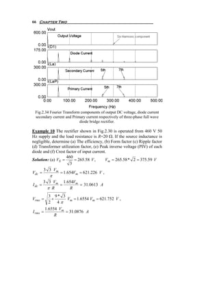 66 Chapter Two




 Fig.2.34 Fourier Transform components of output DC voltage, diode current
 secondary current and Primary current respectively of three-phase full wave
                           diode bridge rectifier.

Example 10 The rectifier shown in Fig.2.30 is operated from 460 V 50
Hz supply and the load resistance is R=20 Ω. If the source inductance is
negligible, determine (a) The efficiency, (b) Form factor (c) Ripple factor
(d) Transformer utilization factor, (e) Peak inverse voltage (PIV) of each
diode and (f) Crest factor of input current.
                     460
Solution: (a) VS =       = 265.58 V ,      Vm = 265.58 * 2 = 375.59 V
                       3
      3 3 Vm
Vdc =            = 1.654Vm = 621.226 V ,
            π
         3 3 Vm 1.654Vm
I dc =         =        = 31.0613 A
           π R     R
           3 9* 3
Vrms =       +    Vm = 1.6554 Vm = 621.752 V ,
           2   4π
          1.6554 Vm
I rms =             = 31.0876 A
               R
 