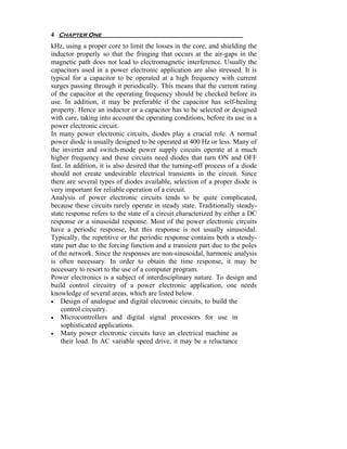 4 Chapter One
kHz, using a proper core to limit the losses in the core, and shielding the
inductor properly so that the fringing that occurs at the air-gaps in the
magnetic path does not lead to electromagnetic interference. Usually the
capacitors used in a power electronic application are also stressed. It is
typical for a capacitor to be operated at a high frequency with current
surges passing through it periodically. This means that the current rating
of the capacitor at the operating frequency should be checked before its
use. In addition, it may be preferable if the capacitor has self-healing
property. Hence an inductor or a capacitor has to be selected or designed
with care, taking into account the operating conditions, before its use in a
power electronic circuit.
In many power electronic circuits, diodes play a crucial role. A normal
power diode is usually designed to be operated at 400 Hz or less. Many of
the inverter and switch-mode power supply circuits operate at a much
higher frequency and these circuits need diodes that turn ON and OFF
fast. In addition, it is also desired that the turning-off process of a diode
should not create undesirable electrical transients in the circuit. Since
there are several types of diodes available, selection of a proper diode is
very important for reliable operation of a circuit.
Analysis of power electronic circuits tends to be quite complicated,
because these circuits rarely operate in steady state. Traditionally steady-
state response refers to the state of a circuit characterized by either a DC
response or a sinusoidal response. Most of the power electronic circuits
have a periodic response, but this response is not usually sinusoidal.
Typically, the repetitive or the periodic response contains both a steady-
state part due to the forcing function and a transient part due to the poles
of the network. Since the responses are non-sinusoidal, harmonic analysis
is often necessary. In order to obtain the time response, it may be
necessary to resort to the use of a computer program.
Power electronics is a subject of interdisciplinary nature. To design and
build control circuitry of a power electronic application, one needs
knowledge of several areas, which are listed below.
• Design of analogue and digital electronic circuits, to build the
    control circuitry.
• Microcontrollers and digital signal processors for use in
    sophisticated applications.
• Many power electronic circuits have an electrical machine as
    their load. In AC variable speed drive, it may be a reluctance
 