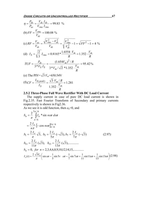 Diode Circuits or Uncontrolled Rectifier                                      67
     Pdc    V I
η=       = dc dc = 99.83 %
     Pac Vrms I rms
         V
(b) FF = rms = 100.08 %
          Vdc
         Vac   Vrms − Vdc
                 2      2     2
                            Vrms
(c) RF =     =            =    2
                                 − 1 = FF 2 − 1 = 4 %
         Vdc      Vdc       Vdc
                     2                  1.6554 Vm         V
(d) I S =              I rms = 0.8165 *           = 1.352 m
                     3                       R            R
                 Pdc            (1.654Vm ) 2 / R
TUF =                    =                         = 95.42 %
              3 * VS I S                       V
                             3 * Vm / 2 *1.352 m
                                               R
(e) The PIV= 3 Vm=650.54V
         I              3 Vm / R
(f) CF = S ( peak ) =            = 1.281
            IS               Vm
                      1.352
                             R
2.5.2 Three-Phase Full Wave Rectifier With DC Load Current
    The supply current in case of pure DC load current is shown in
Fig.2.35. Fast Fourier Transform of Secondary and primary currents
respectively is shown in Fig2.36.
As we see it is odd function, then an=0, and
             5π / 6
         2
bn =
        π      ∫ I o * sin nωt dωt
              π /6

   =
     2 Io
          [− cos nωt ]ππ/ 66
                      5 /
      nπ
     2 Io            2 Io                  2 Io
b1 =        3, b5 =          (− 3 ), b7 =          (− 3 )            (2.97)
       π              5π                    7π
      2 Io                 2 Io
b11 =      ( 3 ), b13 =         ( 3 ),.............
      11π                  13π
bn = 0, for n = 2,3,4,6,8,9,10,12,14,15,.............
             2 3I o ⎛         1           1         1           1        ⎞
I s (t ) =          ⎜ sin ωt − sin 5v ωt − sin 7ωt + sin 11ωt + sin 13ωt ⎟ (2.98)
               π ⎝            5           7         11         13        ⎠
 