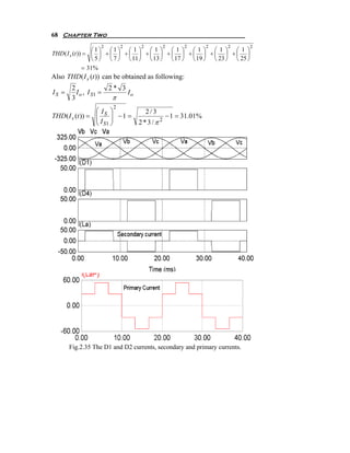 68 Chapter Two
                  2        2     2         2     2        2       2       2
                  ⎛1⎞ ⎛1⎞ ⎛ 1 ⎞ ⎛ 1 ⎞ ⎛ 1 ⎞ ⎛ 1 ⎞ ⎛ 1 ⎞ ⎛ 1 ⎞
THD ( I s (t )) = ⎜ ⎟ + ⎜ ⎟ + ⎜ ⎟ + ⎜ ⎟ + ⎜ ⎟ + ⎜ ⎟ + ⎜ ⎟ + ⎜ ⎟
                  ⎝ 5 ⎠ ⎝ 7 ⎠ ⎝ 11 ⎠ ⎝ 13 ⎠ ⎝ 17 ⎠ ⎝ 19 ⎠ ⎝ 23 ⎠ ⎝ 25 ⎠
               = 31%
Also THD ( I s (t )) can be obtained as following:
        2              2* 3
IS =      I o , I S1 =      Io
        3               π
                       2
                  ⎛I ⎞               2/3
THD ( I s (t )) = ⎜ S ⎟ − 1 =
                  ⎜      ⎟                 − 1 = 31.01%
                  ⎝ I S1 ⎠       2*3/π 2




       Fig.2.35 The D1 and D2 currents, secondary and primary currents.
 
