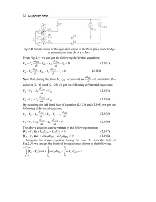 72 Chapter Two




Fig.2.41 Simple circuit of the equivalent circuit of the three phase diode bridge
                     at commutation time Δt at t = 5ms
From Fig.2.41 we can get the following defferntial equations:
       di             di
Va − La D1 − Vdc − Lb D 6 − Vb = 0                            (2.101)
        dt             dt
          diD1           di
Va − La        − Vdc − Lc D 2 − Vc = 0                      (2.102)
           dt             dt
                                                  diD1
Note that, during the time Δt , iD1 is constant so      = 0 , substitute this
                                                   dt
value in (2.101) and (2.102) we get the following differential equations:
             di
Va − Vb − Lb D 6 = Vdc                                          (2.103)
              dt
             di
Va − Vc − Lc D 2 = Vdc                                          (2.104)
              dt
By equating the left hand side of equation (2.103) and (2.104) we get the
following differential equation:
               diD 6               di
Va − Vb − Lb         = Va − Vc − Lc D 2                             (2.105)
                dt                  dt
              diD 6      di
Vb − Vc + Lb        − Lc D 2 = 0                                (2.106)
               dt          dt
The above equation can be written in the following manner:
(Vb − Vc )dt + Lb diD6 − Lc diD 2 = 0                           (2.107)
(Vb − Vc )dω t + ω Lb diD 6 − ω Lc diD 2 = 0                    (2.108)
   Integrate the above equation during the time Δt with the help of
Fig.2.39 we can get the limits of integration as shown in the following:
π / 2+u               0             Io

  ∫ (Vb − Vc )dω t + ∫ ω Lb diD6 − ∫ ω Lc diD 2 = 0
 π /2                 Io             0
 