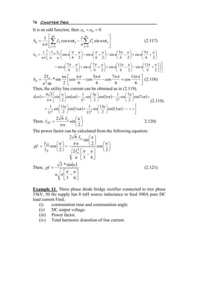 76 Chapter Two
It is an odd function, then ao = an = 0
                 ⎡m                     1 m                  ⎤
                   ∑                       ∑
         1
bn =             ⎢      J s cos nωt s −        J s sin nωt s ⎥
                                                 ′                                  (2.117)
        nπ       ⎢ s =1
                 ⎣                      n s =1               ⎥
                                                             ⎦
        1 ⎡ − 1 Io ⎛ ⎛π u ⎞       ⎛π u ⎞       ⎛ 5π u ⎞       ⎛ 5π u ⎞
bn =      ⎢ * ⎜ sin n⎜ − ⎟ − sin n⎜ + ⎟ − sin n⎜   − ⎟ + sin n⎜   + ⎟
       nπ ⎣ n u ⎝    ⎝ 6 2⎠       ⎝ 6 2⎠       ⎝ 6 2⎠         ⎝ 6 2⎠
                              ⎛ 7π u ⎞       ⎛ 7π u ⎞       ⎛ 11π u ⎞       ⎛ 11π u ⎞ ⎞ ⎤
                       − sin n⎜   − ⎟ + sin n⎜   + ⎟ + sin n⎜    − ⎟ − sin n⎜    + ⎟ ⎟⎥
                              ⎝ 6 2⎠         ⎝ 6 2⎠         ⎝ 6   2⎠        ⎝ 6   2 ⎠ ⎠⎦
         2I o    nu ⎡     nπ        5nπ       7 nπ       11nπ ⎤
bn =                 ⎢cos 6 − cos 6 − cos 6 + cos 6 ⎥ (2.118)
                      * sin
     n πu    2    2 ⎣                                         ⎦
Then, the utility line current can be obtained as in (2.119).
             4 3 ⎡ ⎛u⎞                      ⎛ 5u ⎞                   ⎛ 7u ⎞
i (ω t ) =       ⎢sin ⎜ ⎟ sin (ωt ) − 2 sin ⎜ 2 ⎟ sin (5ωt ) − 2 sin ⎜ 2 ⎟ sin (7ωt ) +
                                      1                        1
             π u ⎣ ⎝2⎠               5      ⎝ ⎠               7      ⎝ ⎠                (2.119)
                        ⎛ 11u ⎞                     ⎛ 13u ⎞                     ⎤
                              ⎟ sin (11ωt ) + 2 sin ⎜     ⎟ sin (13ωt ) − − + + ⎥
                  1                           1
             +      sin ⎜
                 112
                        ⎝ 2 ⎠                13     ⎝ 2 ⎠                       ⎦
             2 6 Io ⎛ u ⎞
Then; I S1 =        sin ⎜ ⎟                                  2.120)
               πu       ⎝2⎠
The power factor can be calculated from the following equation:
                    2 6 Io ⎛ u ⎞
                             sin ⎜ ⎟
     I S1     ⎛u⎞     πu         ⎝2⎠     ⎛u⎞
pf =      cos ⎜ ⎟ =                  cos ⎜ ⎟
      IS      ⎝2⎠     2I o ⎡π u ⎤
                         2               ⎝2⎠
                               − ⎥
                       π ⎢ 3 6⎦
                           ⎣
                          3 * sin (u )
Then; pf =                                                                          (2.121)
                          ⎡π u ⎤
                       u π⎢ − ⎥
                          ⎣ 3 6⎦

Example 11 Three phase diode bridge rectifier connected to tree phase
33kV, 50 Hz supply has 8 mH source inductance to feed 300A pure DC
load current Find;
   (i)    commutation time and commutation angle.
   (ii)   DC output voltage.
   (iii) Power factor.
   (iv) Total harmonic distortion of line current.
 