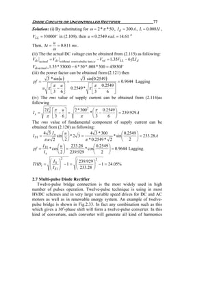Diode Circuits or Uncontrolled Rectifier                                77
Solution: (i) By substituting for ω = 2 * π * 50 , I d = 300 A , L = 0.008 H ,
VLL = 33000V in (2.109), then u = 0.2549 rad . = 14.61 o
          u
Then, Δt = = 0.811 ms .
            ω
(ii) The the actual DC voltage can be obtained from (2.115) as following:
Vdc actual = Vdc without sourceinduc tan ce − Vrd = 1.35VLL − 6 fLI d
Vdcactual =1.35 * 33000 − 6 * 50 * .008 * 300 = 43830V
(iii) the power factor can be obtained from (2.121) then
          3 * sin (u )         3 sin (0.2549 )
 pf =                  =                            = 0.9644 Lagging
            ⎡π u ⎤                   ⎡ π 0.2549 ⎤
        u π ⎢ − ⎥ 0.2549 * π ⎢ −
            ⎣ 3 6⎦                   ⎣3       6 ⎥ ⎦
(iv) The rms value of supply current can be obtained from (2.116)as
following
         2I d ⎡π u ⎤
            2
                           2 * 300 2 ⎛ π 0.2549 ⎞
Is =             − ⎥=               *⎜ −           ⎟ = 239.929 A
          π ⎢ 3 6⎦
              ⎣                π      ⎝3      6 ⎠
The rms value of fundamental component of supply current can be
obtained from (2.120) as following:
       4 3 Io ⎛ u ⎞                 4 3 * 300           ⎛ 0.2549 ⎞
I S1 =          sin ⎜ ⎟ * 2 3 =                   * sin ⎜        ⎟ = 233.28 A
        πu 2        ⎝2⎠          π * 0.2549 * 2         ⎝ 2 ⎠
       I         ⎛ u ⎞ 233.28         ⎛ 0.2549 ⎞
 pf = S1 * cos⎜ ⎟ =              * cos⎜        ⎟ = 0.9644 Lagging.
        Is       ⎝ 2 ⎠ 239.929        ⎝ 2 ⎠
                 2             2
       ⎛I ⎞        ⎛ 239.929 ⎞
THDi = ⎜ S ⎟ − 1 = ⎜
       ⎜I ⎟                  ⎟ − 1 = 24.05%
       ⎝ S1 ⎠      ⎝ 233.28 ⎠

2.7 Multi-pulse Diode Rectifier
   Twelve-pulse bridge connection is the most widely used in high
number of pulses operation. Twelve-pulse technique is using in most
HVDC schemes and in very large variable speed drives for DC and AC
motors as well as in renewable energy system. An example of twelve-
pulse bridge is shown in Fig.2.33. In fact any combination such as this
which gives a 30o-phase shift will form a twelve-pulse converter. In this
kind of converters, each converter will generate all kind of harmonics
 