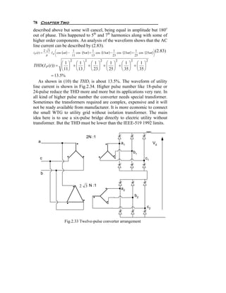 78 Chapter Two
described above but some will cancel, being equal in amplitude but 180o
out of phase. This happened to 5th and 7th harmonics along with some of
higher order components. An analysis of the waveform shows that the AC
line current can be described by (2.83).
               ⎛                                                                       ⎞
                                                                            cos (25ωt )⎟ (2.83)
         2 3
             I ⎜ cos (ωt ) −
                             1
                               cos (5ωt ) + cos (13ωt ) −
                                           1              1
                                                            cos (23ωt ) +
                                                                          1
i (t ) =
            π
P               d
                    ⎝          11         13            23               25          ⎠
                           2          2        2          2          2          2
                  ⎛1⎞ ⎛1⎞ ⎛ 1 ⎞ ⎛ 1 ⎞ ⎛ 1 ⎞ ⎛ 1 ⎞
THD ( I P (t )) = ⎜ ⎟ + ⎜ ⎟ + ⎜ ⎟ + ⎜ ⎟ + ⎜ ⎟ + ⎜ ⎟
                  ⎝ 11 ⎠ ⎝ 13 ⎠ ⎝ 23 ⎠ ⎝ 25 ⎠ ⎝ 35 ⎠ ⎝ 35 ⎠
            = 13.5%
   As shown in (10) the THDi is about 13.5%. The waveform of utility
line current is shown in Fig.2.34. Higher pulse number like 18-pulse or
24-pulse reduce the THD more and more but its applications very rare. In
all kind of higher pulse number the converter needs special transformer.
Sometimes the transformers required are complex, expensive and it will
not be ready available from manufacturer. It is more economic to connect
the small WTG to utility grid without isolation transformer. The main
idea here is to use a six-pulse bridge directly to electric utility without
transformer. But the THD must be lower than the IEEE-519 1992 limits.


                                       2N :1
    a                                                         a1                     Vd

                                                                         b1
    c                                                                          c1


        b


                                    2 3 N :1
                                                              a2
                                                                         b2

                                                                                c2


                        Fig.2.33 Twelve-pulse converter arrangement
 