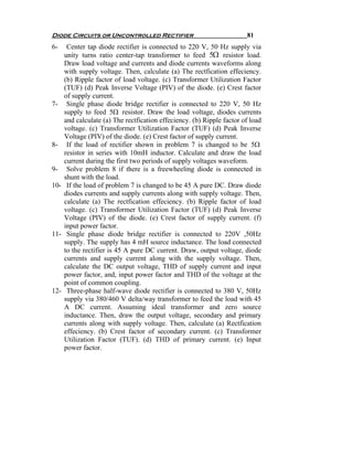 Diode Circuits or Uncontrolled Rectifier                                81
6-     Center tap diode rectifier is connected to 220 V, 50 Hz supply via
      unity turns ratio center-tap transformer to feed 5Ω resistor load.
      Draw load voltage and currents and diode currents waveforms along
      with supply voltage. Then, calculate (a) The rectfication effeciency.
      (b) Ripple factor of load voltage. (c) Transformer Utilization Factor
      (TUF) (d) Peak Inverse Voltage (PIV) of the diode. (e) Crest factor
      of supply current.
7-     Single phase diode bridge rectifier is connected to 220 V, 50 Hz
      supply to feed 5Ω resistor. Draw the load voltage, diodes currents
      and calculate (a) The rectfication effeciency. (b) Ripple factor of load
      voltage. (c) Transformer Utilization Factor (TUF) (d) Peak Inverse
      Voltage (PIV) of the diode. (e) Crest factor of supply current.
8-     If the load of rectifier shown in problem 7 is changed to be 5Ω
      resistor in series with 10mH inductor. Calculate and draw the load
      current during the first two periods of supply voltages waveform.
9-     Solve problem 8 if there is a freewheeling diode is connected in
      shunt with the load.
10-    If the load of problem 7 is changed to be 45 A pure DC. Draw diode
      diodes currents and supply currents along with supply voltage. Then,
      calculate (a) The rectfication effeciency. (b) Ripple factor of load
      voltage. (c) Transformer Utilization Factor (TUF) (d) Peak Inverse
      Voltage (PIV) of the diode. (e) Crest factor of supply current. (f)
      input power factor.
11-    Single phase diode bridge rectifier is connected to 220V ,50Hz
      supply. The supply has 4 mH source inductance. The load connected
      to the rectifier is 45 A pure DC current. Draw, output voltage, diode
      currents and supply current along with the supply voltage. Then,
      calculate the DC output voltage, THD of supply current and input
      power factor, and, input power factor and THD of the voltage at the
      point of common coupling.
12-    Three-phase half-wave diode rectifier is connected to 380 V, 50Hz
      supply via 380/460 V delta/way transformer to feed the load with 45
      A DC current. Assuming ideal transformer and zero source
      inductance. Then, draw the output voltage, secondary and primary
      currents along with supply voltage. Then, calculate (a) Rectfication
      effeciency. (b) Crest factor of secondary current. (c) Transformer
      Utilization Factor (TUF). (d) THD of primary current. (e) Input
      power factor.
 