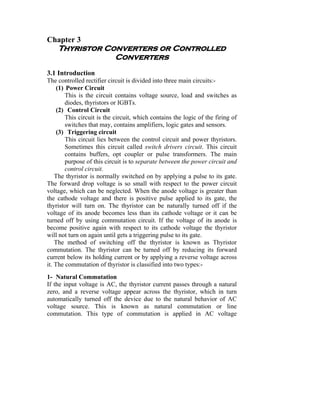 Chapter 3
    Thyristor Converters or Controlled
                Converters
3.1 Introduction
The controlled rectifier circuit is divided into three main circuits:-
     (1) Power Circuit
         This is the circuit contains voltage source, load and switches as
         diodes, thyristors or IGBTs.
     (2) Control Circuit
         This circuit is the circuit, which contains the logic of the firing of
         switches that may, contains amplifiers, logic gates and sensors.
     (3) Triggering circuit
         This circuit lies between the control circuit and power thyristors.
         Sometimes this circuit called switch drivers circuit. This circuit
         contains buffers, opt coupler or pulse transformers. The main
         purpose of this circuit is to separate between the power circuit and
         control circuit.
    The thyristor is normally switched on by applying a pulse to its gate.
The forward drop voltage is so small with respect to the power circuit
voltage, which can be neglected. When the anode voltage is greater than
the cathode voltage and there is positive pulse applied to its gate, the
thyristor will turn on. The thyristor can be naturally turned off if the
voltage of its anode becomes less than its cathode voltage or it can be
turned off by using commutation circuit. If the voltage of its anode is
become positive again with respect to its cathode voltage the thyristor
will not turn on again until gets a triggering pulse to its gate.
    The method of switching off the thyristor is known as Thyristor
commutation. The thyristor can be turned off by reducing its forward
current below its holding current or by applying a reverse voltage across
it. The commutation of thyristor is classified into two types:-
1- Natural Commutation
If the input voltage is AC, the thyristor current passes through a natural
zero, and a reverse voltage appear across the thyristor, which in turn
automatically turned off the device due to the natural behavior of AC
voltage source. This is known as natural commutation or line
commutation. This type of commutation is applied in AC voltage
 