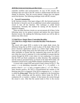 SCR Rectifier or Controlled Rectifier                                    81
controller rectifiers and cycloconverters. In case of DC circuits, this
technique does not work as the DC current is unidirectional and does not
change its direction. Thus the reverse polarity voltage does not appear
across the thyristor. The following technique work with DC circuits:
2- Forced Commutation
In DC thyristor circuits, if the input voltage is DC, the forward current of
the thyristor is forced to zero by an additional circuit called commutation
circuit to turn off the thyristor. This technique is called forced
commutation. Normally this method for turning off the thyristor is
applied in choppers.
   There are many thyristor circuits we can not present all of them. In the
following items we are going to present and analyze the most famous
thyristor circuits. By studying the following circuits you will be able to
analyze any other circuit.

3.2 Half Wave Single Phase Controlled Rectifier
3.2.1 Half Wave Single Phase Controlled Rectifier With Resistive
Load
The circuit with single SCR is similar to the single diode circuit, the
difference being that an SCR is used in place of the diode. Most of the
power electronic applications operate at a relative high voltage and in
such cases; the voltage drop across the SCR tends to be small. It is quite
often justifiable to assume that the conduction drop across the SCR is
zero when the circuit is analyzed. It is also justifiable to assume that the
current through the SCR is zero when it is not conducting. It is known
that the SCR can block conduction in either direction. The explanation
and the analysis presented below are based on the ideal SCR model. All
simulation carried out by using PSIM computer simulation program [ ].
   A circuit with a single SCR and resistive load is shown in Fig.3.1. The
source vs is an alternating sinusoidal source. If vs = Vm sin (ωt ) , vs is
positive when 0 < ω t < π, and vs is negative when π < ω t <2π. When vs
starts become positive, the SCR is forward-biased but remains in the
blocking state till it is triggered. If the SCR is triggered at ω t = α, then α
is called the firing angle. When the SCR is triggered in the forward-bias
state, it starts conducting and the positive source keeps the SCR in
conduction till ω t reaches π radians. At that instant, the current through
the circuit is zero. After that the current tends to flow in the reverse
 