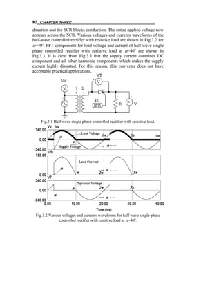 82 Chapter Three
direction and the SCR blocks conduction. The entire applied voltage now
appears across the SCR. Various voltages and currents waveforms of the
half-wave controlled rectifier with resistive load are shown in Fig.3.2 for
α=40o. FFT components for load voltage and current of half wave single
phase controlled rectifier with resistive load at α=40o are shown in
Fig.3.3. It is clear from Fig.3.3 that the supply current containes DC
component and all other harmonic components which makes the supply
current highly distorted. For this reason, this converter does not have
acceptable practical applecations.




    Fig.3.1 Half wave single phase controlled rectifier with resistive load.




 Fig.3.2 Various voltages and currents waveforms for half wave single-phase
               controlled rectifier with resistive load at α=40o.
 