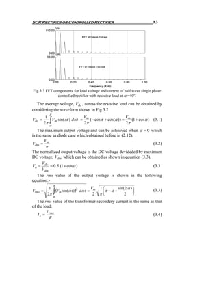 SCR Rectifier or Controlled Rectifier                                      83




Fig.3.3 FFT components for load voltage and current of half wave single phase
              controlled rectifier with resistive load at α =40o.

  The average voltage, Vdc , across the resistive load can be obtained by
considering the waveform shown in Fig.3.2.
              π
          1                  V                       V
Vdc    =
         2π   ∫
            Vm sin(ωt ) dωt = m (− cos π + cos(α )) = m (1 + cos α ) (3.1)
                             2π                      2π
              α
    The maximum output voltage and can be acheaved when α = 0 which
is the same as diode case which obtained before in (2.12).
        V
Vdm = m                                                        (3.2)
          π
The normalized output voltage is the DC voltage devideded by maximum
DC voltage, Vdm which can be obtained as shown in equation (3.3).
     V
Vn = dc = 0.5 (1 + cos α )                                        (3.3
     Vdm
  The rms value of the output voltage is shown in the following
equation:-
                  π
                                              Vm   1⎛        sin(2 α ) ⎞
                  ∫ (Vm sin(ω t ))
          1
Vrms   =                         2
                                     dω t =         ⎜π − α +           ⎟   (3.3)
         2π                                    2   π⎝            2     ⎠
                  α
   The rms value of the transformer secondery current is the same as that
of the load:
         V
    I s = rms                                                       (3.4)
           R
 