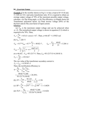 84 Chapter Three
Example 1 In the rectifier shown in Fig.3.1 it has a load of R=15 Ω and,
Vs=220 sin 314 t and unity transformer ratio. If it is required to obtain an
average output voltage of 70% of the maximum possible output voltage,
calculate:- (a) The firing angle, α, (b) The efficiency, (c) Ripple factor (d)
Transformer utilization factor, (e) Peak inverse voltage (PIV) of the
thyristor and (f) The crest factor of input current.
Solution:
   (a) Vdm is the maximum output voltage and can be acheaved when
α = 0 , The normalized output voltage is shown in equation (3.3) which is
required to be 70%. Then,
      V
Vn = dc = 0.5 (1 + cos α ) = 0.7 . Then, α=66.42o =1.15925 rad.
      Vdm
(b) Vm = 220 V
                         V                           V      49.02
Vdc = 0.7 * Vdm = 0.7 * m = 49.02 V ,          I dc = dc =        = 3.268 A
                          π                           R       15
         Vm 1 ⎛           sin(2 α ) ⎞
Vrms =           ⎜π − α +           ⎟,
          2 π⎝                2     ⎠
at α=66.42 , Vrms=95.1217 V. Then, Irms=95.1217/15=6.34145 A
             o

       V
VS = m = 155.56 V
         2
The rms value of the transformer secondery current is:
I S = I rms = 6.34145 A
Then, the rectification efficiency is:
     P        V *I
η = dc = dc dc
     Pac Vrms * I rms
      49.02 * 3.268
  =                   = 26.56%
     95.121 * 6.34145
          V       95.121    π
(b) FF = rms =           =       = 1.94
          Vdc     49.02 2 2
          V
(c) RF = ac = FF 2 − 1 = 1.94 2 − 1 = 1.6624
          Vdc
              P       49.02 * 3.268
(d) TUF = dc =                        = 0.1624
            VS I S 155.56 * 6.34145
 