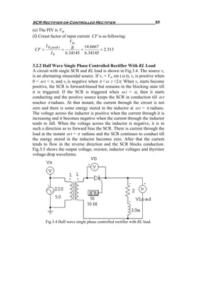 SCR Rectifier or Controlled Rectifier                                      85
(e) The PIV is Vm
(f) Creast factor of input current CF is as following:
                         Vm
        I S ( peak )      R     14.6667
  CF =               =        =         = 2.313
             IS        6.34145 6.34145

3.2.2 Half Wave Single Phase Controlled Rectifier With RL Load
A circuit with single SCR and RL load is shown in Fig.3.4. The source vs
is an alternating sinusoidal source. If vs = Vm sin ( ω t), vs is positive when
0 < ω t < π, and vs is negative when π < ω t <2π. When vs starts become
positive, the SCR is forward-biased but remains in the blocking state till
it is triggered. If the SCR is triggered when ω t = α, then it starts
conducting and the positive source keeps the SCR in conduction till ω t
reaches π radians. At that instant, the current through the circuit is not
zero and there is some energy stored in the inductor at ω t = π radians.
The voltage across the inductor is positive when the current through it is
increasing and it becomes negative when the current through the inductor
tends to fall. When the voltage across the inductor is negative, it is in
such a direction as to forward bias the SCR. There is current through the
load at the instant ω t = π radians and the SCR continues to conduct till
the energy stored in the inductor becomes zero. After that the current
tends to flow in the reverse direction and the SCR blocks conduction.
Fig.3.5 shows the output voltage, resistor, inductor voltages and thyristor
voltage drop waveforms.




       Fig.3.4 Half wave single phase controlled rectifier with RL load.
 