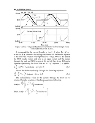 86 Chapter Three




  Fig.3.5 Various voltages and currents waveforms for half wave single phase
                       controlled rectifier with RL load.
    It is assumed that the current flows for α < ω t < β, where 2π > β > π .
When the SCR conducts, the driving function for the differential equation
is the sinusoidal function defining the source voltage. Outside this period,
the SCR blocks current and acts as an open switch and the current
through the load and SCR is zero at this period there is no differential
equation representing the circuit. For α < ω t < β , equation (3.5) applies.
   di
 L + R * i = Vm sin (ω t ), α ≤ ωt ≤ β                                 (3.5)
   dt
    Divide the above equation by L we get the following equation:
 di R          V
     + * i = m sin (ωt ), 0 ≤ ωt ≤ β                                   (3.6)
 dt L           L
    The instantaneous value of the current through the load can be
obtained from the solution of the above equation as following:
                   R ⎡               R                           ⎤
              −∫    dt           ∫     dt        Vm
i (ωt ) = e        L ⎢
                     ⎢   ∫   e       L       *
                                                  L
                                                    sin ωt dt + A⎥
                                                                 ⎥
                     ⎣                                           ⎦
                      − t⎡                                              ⎤
                       R                      R
                                                t       Vm
Then, i (ωt ) =      e L ⎢
                                     ⎢   ∫   eL     *
                                                         L
                                                           sin ωt dt + A⎥
                                                                        ⎥
                                     ⎣                                  ⎦
 