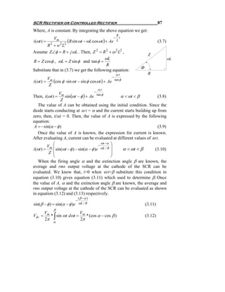 SCR Rectifier or Controlled Rectifier                                         87
Where, A is constant. By integrating the above equation we get:
                                                     R
               Vm                                   − t
i (ωt ) =            (R sin ωt − ωL cos ωt ) +    Ae L                        (3.7)
        R 2 + w 2 L2
Assume Z∠φ = R + j ωL . Then, Z 2 = R 2 + ω 2 L2 ,
                                                                      Z
                                            ωL                                        ωL
R = Z cos φ , ωL = Z sin φ and tan φ =
                                             R
                                                                 Φ
Substitute that in (3.7) we get the following equation:
                                                          ωt          R
                                                     −
            Vm
i (ωt ) =      (cos φ sin ωt − sin φ cos ωt ) + Ae       tan φ
             Z
                                             ωt
                                        −
                 V
Then, i (ωt ) = m sin (ωt − φ ) + Ae tan φ            α < ωt < β       (3.8)
                  Z
    The value of A can be obtained using the initial condition. Since the
diode starts conducting at ω t = α and the current starts building up from
zero, then, i(α) = 0. Then, the value of A is expressed by the following
equation:
 A = − sin(α − φ )                                                     (3.9)
    Once the value of A is known, the expression for current is known.
After evaluating A, current can be evaluated at different values of ω t.
                                             ωt −α ⎞
          Vm ⎛
             ⎜ sin(ωt − φ ) − sin(α − φ )e − ωL / R ⎟
i (ωt ) =                                              α < ωt < β    (3.10)
           Z ⎜
             ⎜                                      ⎟
                                                    ⎟
             ⎝                                      ⎠
    When the firing angle α and the extinction angle β are known, the
average and rms output voltage at the cathode of the SCR can be
evaluated. We know that, i=0 when ω t=β substitute this condition in
equation (3.10) gives equation (3.11) which used to determine β. Once
the value of A, α and the extinction angle β are known, the average and
rms output voltage at the cathode of the SCR can be evaluated as shown
in equation (3.12) and (3.13) respectively.
                                  ( β −α )
                              −
sin( β − φ ) = sin(α − φ )e       ωL / R                             (3.11)
               β
       V                V
Vdc
       2π      ∫
      = m * sin ωt dωt = m * (cos α − cos β )
                        2π
                                                                     (3.12)
               α
 