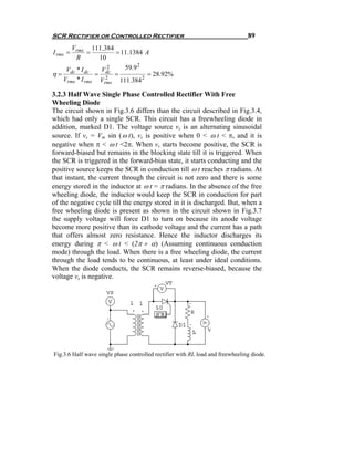 SCR Rectifier or Controlled Rectifier                                           89
      Vrms 111.384
I rms =      =       = 11.1384 A
        R       10
    Vdc * I dc     2
                 Vdc    59.9 2
η=             = 2 =            = 28.92%
   Vrms * I rms Vrms 111.384 2

3.2.3 Half Wave Single Phase Controlled Rectifier With Free
Wheeling Diode
The circuit shown in Fig.3.6 differs than the circuit described in Fig.3.4,
which had only a single SCR. This circuit has a freewheeling diode in
addition, marked D1. The voltage source vs is an alternating sinusoidal
source. If vs = Vm sin ( ω t), vs is positive when 0 < ω t < π, and it is
negative when π < ω t <2π. When vs starts become positive, the SCR is
forward-biased but remains in the blocking state till it is triggered. When
the SCR is triggered in the forward-bias state, it starts conducting and the
positive source keeps the SCR in conduction till ω t reaches π radians. At
that instant, the current through the circuit is not zero and there is some
energy stored in the inductor at ω t = π radians. In the absence of the free
wheeling diode, the inductor would keep the SCR in conduction for part
of the negative cycle till the energy stored in it is discharged. But, when a
free wheeling diode is present as shown in the circuit shown in Fig.3.7
the supply voltage will force D1 to turn on because its anode voltage
become more positive than its cathode voltage and the current has a path
that offers almost zero resistance. Hence the inductor discharges its
energy during π < ω t < (2π + α) (Assuming continuous conduction
mode) through the load. When there is a free wheeling diode, the current
through the load tends to be continuous, at least under ideal conditions.
When the diode conducts, the SCR remains reverse-biased, because the
voltage vs is negative.




Fig.3.6 Half wave single phase controlled rectifier with RL load and freewheeling diode.
 