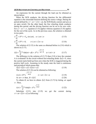 SCR Rectifier or Controlled Rectifier                                          91
   An expression for the current through the load can be obtained as
shown below:
   When the SCR conducts, the driving function for the differential
equation is the sinusoidal function defining the source voltage. During the
period defined by π < ω t < (2π + α), the SCR blocks current and acts as
an open switch. On the other hand, the free wheeling diode conducts
during this period, and the driving function can be set to be zero volts.
For α < ω t < π , equation (3.15) applies whereas equation (3.16) applies
for the rest of the cycle. As in the previous cases, the solution is obtained
in two parts.
   di
 L + R * i = Vm sin (ωt ), α ≤ ωt ≤ π                            (3.15)
   dt
   di
 L + R * i = 0,        π ≤ ω t ≤ 2π + α                          (3.16)
   dt
   The solution of (3.15) is the same as obtained before in (3.8) which is
shown in (3.17).
                                        ω t −α
        V                         −
i (t ) = m * sin(ω t − φ ) + A * e ωL / R         α <ωt <π            (3.17)
         Z
   The difference in the solution of (3.17) than (3.8) is how the constant
A is evaluated? In the circuit without free-wheeling diode i (α ) = 0 , since
the current starts build up from zero when the SCR is triggered during the
positive half cycle. Assuming in the steady state the load is continuous
and periodical which means that:
   i (α ) = i (2π + α ) = i (2nπ + α )                         (3.18)
   The solution of (3.16) can be obtained as following:
                    ( wt − π )
                −
                      tan φ
   i ( wt ) = B * e           π < ωt < 2π + α                 (3.19)
   At ωt = π then, B = i (π )                                 (3.20)
   To obtain B, we have to obtain i (π ) from (3.17) by letting ωt equal
π . Then,
                                 π −α
                              −
          V
  i (π ) = m * sin(φ ) + A * e tan φ                                  (3.22)
           Z
  Substitute (3.21) into (3.19)                  we   get   the   current   during
π < ωt < (2π + α ) as following:
 