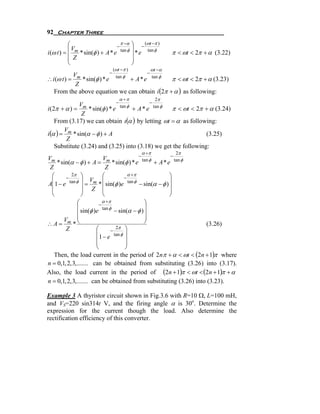 92 Chapter Three
           ⎛                     −
                                   π −α   ⎞ − (ωt −π )
           ⎜ Vm                           ⎟    tan φ
i (ω t ) = ⎜    * sin(φ ) + A * e tan φ   ⎟*e              π < ωt < 2π + α (3.22)
           ⎜ Z                            ⎟
           ⎝                              ⎠
                               (ωt −π )           ωt − α
                            −             −
            V
∴ i (ω t ) = m * sin(φ ) * e tan φ + A * e tan φ π < ωt < 2π + α (3.23)
             Z
   From the above equation we can obtain i (2π + α ) as following:
                                  α +π               2π
                             −             −
              V
i (2π + α ) = m * sin(φ ) * e tan φ + A * e tan φ  π < ωt < 2π + α (3.24)
               Z
    From (3.17) we can obtain ι (α ) by letting ωt = α as following:
i (α ) = m * sin(α − φ ) + A
        V
                                                                 (3.25)
         Z
    Substitute (3.24) and (3.25) into (3.18) we get the following:
                                              α +π          2π
                                              −            −
Vm                           V
    * sin(α − φ ) + A = m * sin(φ ) * e tan φ + A * e tan φ
 Z                            Z
  ⎛        2π ⎞             ⎛            α +π              ⎞
        −                              −
  ⎜       tan φ ⎟ Vm ⎜                                     ⎟
A⎜1 − e          ⎟ Z=     * ⎜ sin(φ )e tan φ − sin(α − φ ) ⎟
  ⎜              ⎟          ⎜                              ⎟
  ⎝              ⎠          ⎝                              ⎠
               ⎛            α +π                 ⎞
                          −
               ⎜            tan φ                ⎟
               ⎜ sin(φ )e          − sin(α − φ ) ⎟
       V ⎜                                       ⎟
∴A= m *⎝                                         ⎠                  (3.26)
        Z                ⎛          2π ⎞
                                 −
                         ⎜              ⎟
                         ⎜ 1 − e tan φ ⎟
                         ⎜              ⎟
                         ⎝              ⎠
   Then, the load current in the period of 2nπ + α < ωt < (2n + 1)π where
n = 0,1, 2, 3, ....... can be obtained from substituting (3.26) into (3.17).
Also, the load current in the period of (2n + 1)π < ωt < (2n + 1)π + α
n = 0,1, 2, 3, ....... can be obtained from substituting (3.26) into (3.23).

Example 3 A thyristor circuit shown in Fig.3.6 with R=10 Ω, L=100 mH,
and VS=220 sin314t V, and the firing angle α is 30o. Determine the
expression for the current though the load. Also determine the
rectification efficiency of this converter.
 