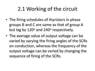 2.1 Working of the circuit
• The firing schedules of thyristors in phase
groups B and C are same as that of group A
but lag by 120o and 240o respectively.
• The average value of output voltage can be
varied by varying the firing angles of the SCRs
on conduction, whereas the frequency of the
output voltage can be varied by changing the
sequence of firing of the SCRs.