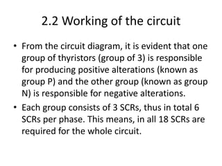 2.2 Working of the circuit
• From the circuit diagram, it is evident that one
group of thyristors (group of 3) is responsible
for producing positive alterations (known as
group P) and the other group (known as group
N) is responsible for negative alterations.
• Each group consists of 3 SCRs, thus in total 6
SCRs per phase. This means, in all 18 SCRs are
required for the whole circuit.