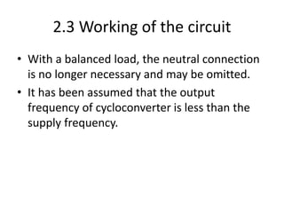 2.3 Working of the circuit
• With a balanced load, the neutral connection
is no longer necessary and may be omitted.
• It has been assumed that the output
frequency of cycloconverter is less than the
supply frequency.